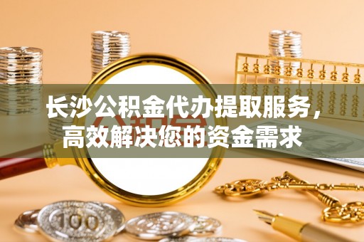黄梅长沙公积金代办提取服务，高效解决您的资金需求