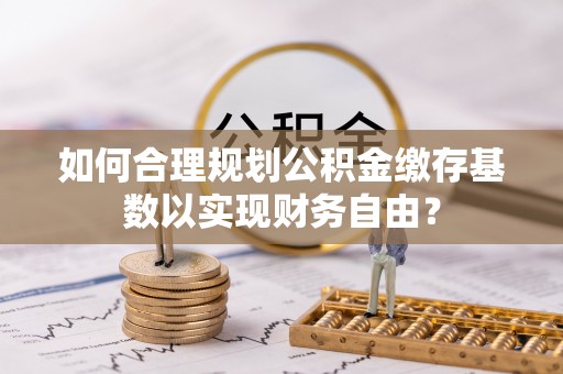 黄梅如何合理规划公积金缴存基数以实现财务自由？