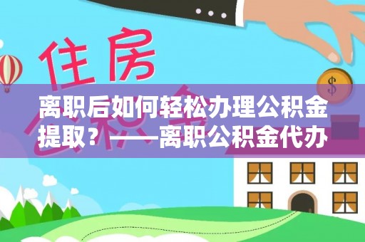 黄梅离职后如何轻松办理公积金提取？——离职公积金代办提取服务详解