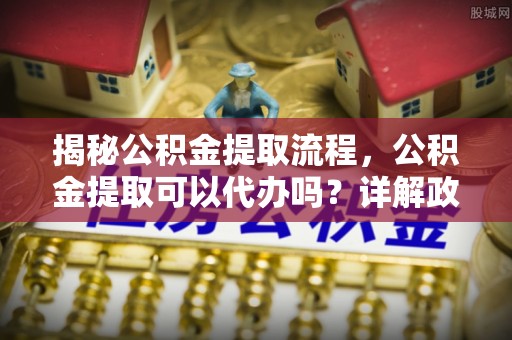 黄梅揭秘公积金提取流程，公积金提取可以代办吗？详解政策与实操技巧