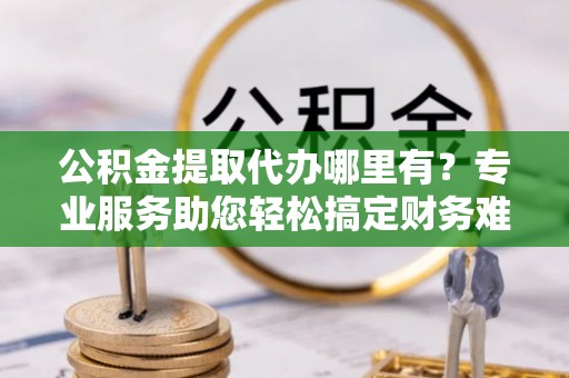 黄梅公积金提取代办哪里有？专业服务助您轻松搞定财务难题