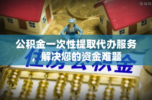 黄梅公积金一次性提取代办服务，解决您的资金难题