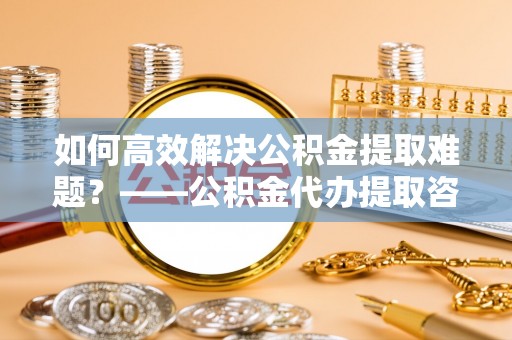 黄梅如何高效解决公积金提取难题？——公积金代办提取咨询服务全解析