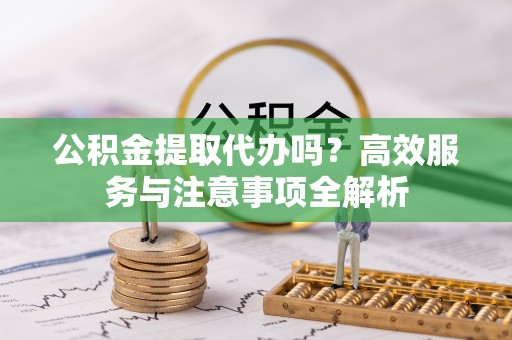 黄梅公积金提取代办吗？高效服务与注意事项全解析