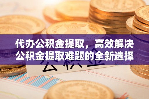 黄梅代办公积金提取，高效解决公积金提取难题的全新选择