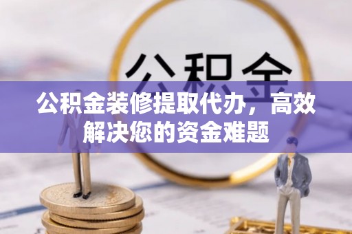 黄梅公积金装修提取代办，高效解决您的资金难题