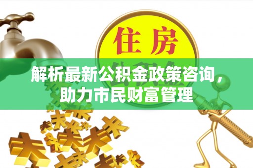黄梅解析最新公积金政策咨询，助力市民财富管理
