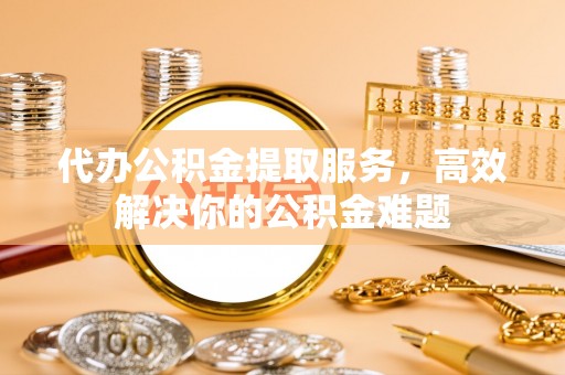 黄梅代办公积金提取服务，高效解决你的公积金难题