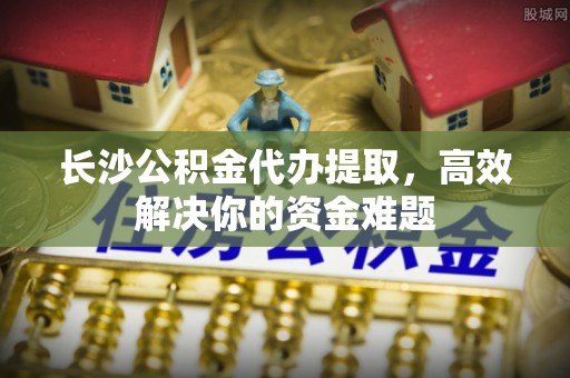 黄梅长沙公积金代办提取，高效解决你的资金难题
