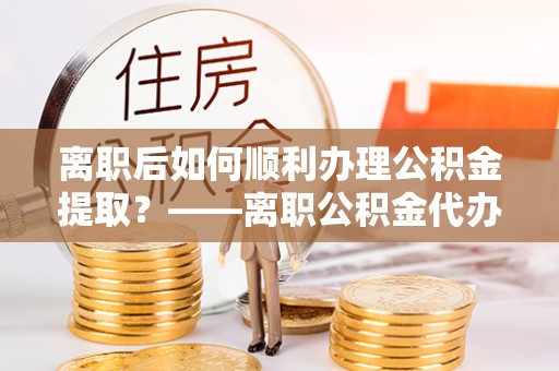 黄梅离职后如何顺利办理公积金提取？——离职公积金代办提取全攻略