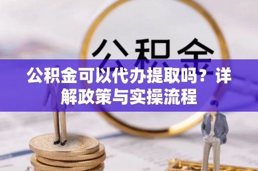 黄梅公积金可以代办提取吗？详解政策与实操流程