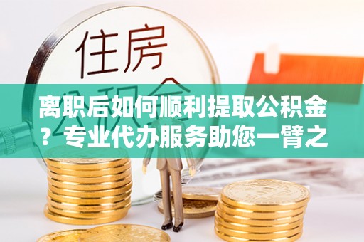 黄梅离职后如何顺利提取公积金？专业代办服务助您一臂之力