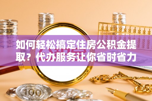 黄梅如何轻松搞定住房公积金提取？代办服务让你省时省力