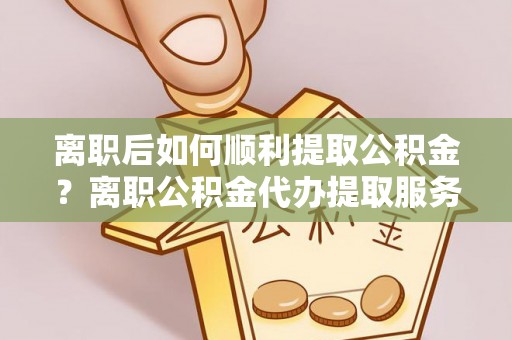 黄梅离职后如何顺利提取公积金？离职公积金代办提取服务助力无忧办理