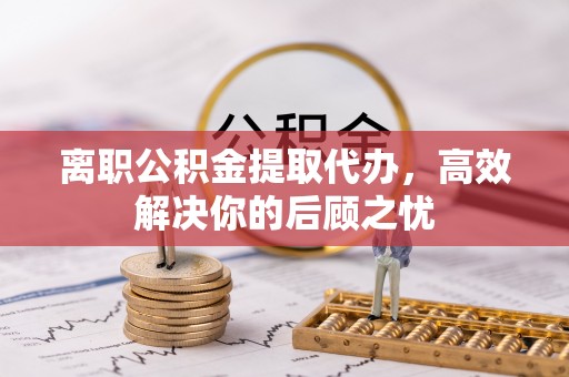 黄梅离职公积金提取代办，高效解决你的后顾之忧