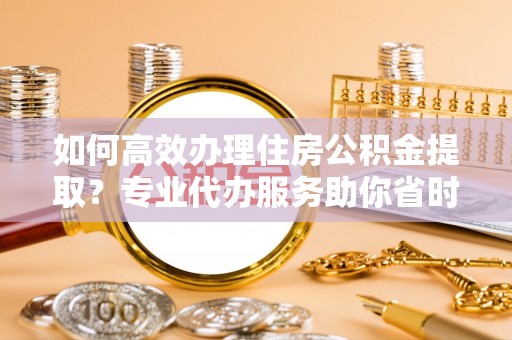 黄梅如何高效办理住房公积金提取？专业代办服务助你省时省力
