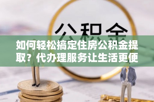 黄梅如何轻松搞定住房公积金提取？代办理服务让生活更便捷！