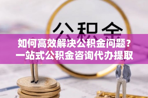 黄梅如何高效解决公积金问题？一站式公积金咨询代办提取服务全解析