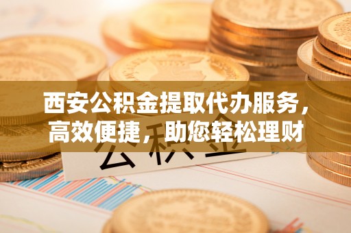黄梅西安公积金提取代办服务，高效便捷，助您轻松理财