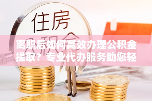 黄梅离职后如何高效办理公积金提取？专业代办服务助您轻松搞定