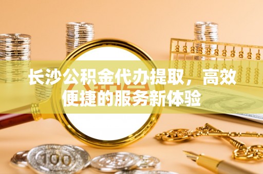 黄梅长沙公积金代办提取，高效便捷的服务新体验