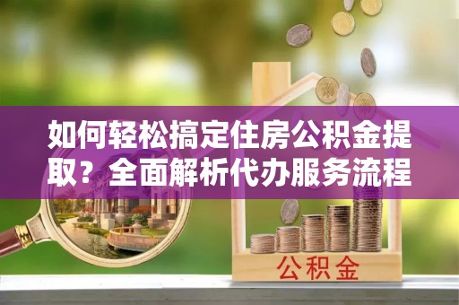 黄梅如何轻松搞定住房公积金提取？全面解析代办服务流程与优势