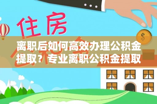 黄梅离职后如何高效办理公积金提取？专业离职公积金提取代办服务指南