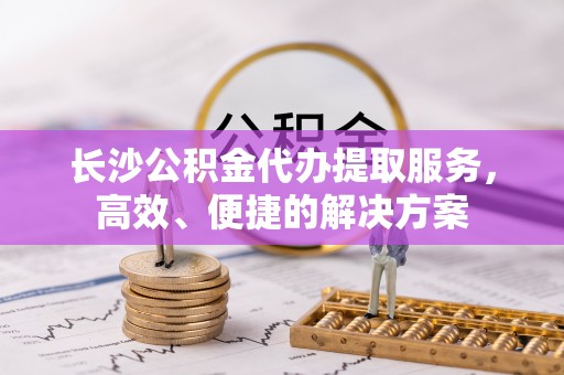 黄梅长沙公积金代办提取服务，高效、便捷的解决方案
