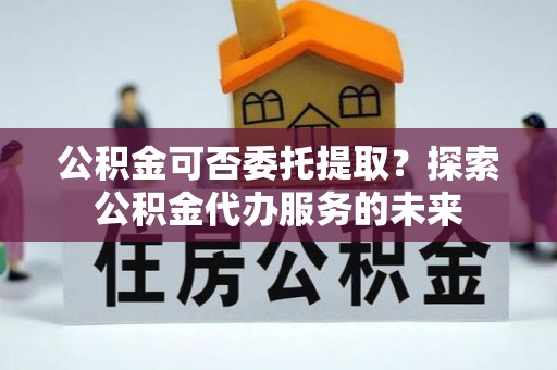 黄梅公积金可否委托提取？探索公积金代办服务的未来