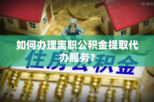 黄梅如何办理离职公积金提取代办服务？